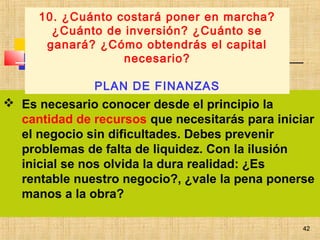 42
 Es necesario conocer desde el principio la
cantidad de recursos que necesitarás para iniciar
el negocio sin dificultades. Debes prevenir
problemas de falta de liquidez. Con la ilusión
inicial se nos olvida la dura realidad: ¿Es
rentable nuestro negocio?, ¿vale la pena ponerse
manos a la obra?
 
10. ¿Cuánto costará poner en marcha?
¿Cuánto de inversión? ¿Cuánto se
ganará? ¿Cómo obtendrás el capital
necesario?
PLAN DE FINANZAS
42
 