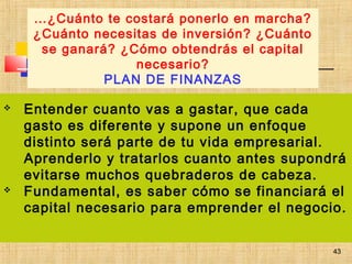 43
 Entender cuanto vas a gastar, que cada
gasto es diferente y supone un enfoque
distinto será parte de tu vida empresarial.
Aprenderlo y tratarlos cuanto antes supondrá
evitarse muchos quebraderos de cabeza.
 Fundamental, es saber cómo se financiará el
capital necesario para emprender el negocio.
…¿Cuánto te costará ponerlo en marcha?
¿Cuánto necesitas de inversión? ¿Cuánto
se ganará? ¿Cómo obtendrás el capital
necesario?
PLAN DE FINANZAS
43
 