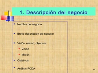 1. Descripción del negocio
 Nombre del negocio
 Breve descripción del negocio
 Visión, misión, objetivos
 Visión
 Misión
 Objetivos

Análisis FODA 45
 