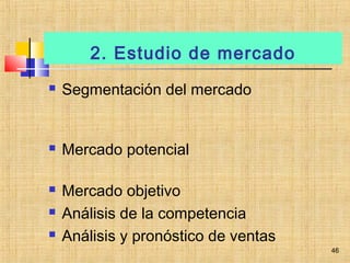 2. Estudio de mercado
 Segmentación del mercado
 Mercado potencial
 Mercado objetivo
 Análisis de la competencia
 Análisis y pronóstico de ventas
46
 