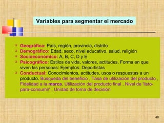 48
 Geográfica: País, región, provincia, distrito
 Demográfico: Edad, sexo, nivel educativo, salud, religión
 Socioeconómico: A, B, C, D y E
 Psicográfico: Estilos de vida, valores, actitudes. Forma en que
viven las personas: Ejemplos: Deportistas
 Conductual: Conocimientos, actitudes, usos o respuestas a un
producto. Búsqueda del beneficio , Tasa de utilización del producto ,
Fidelidad a la marca, Utilización del producto final , Nivel de 'listo-
para-consumir' , Unidad de toma de decisión
Variables para segmentar el mercado
 