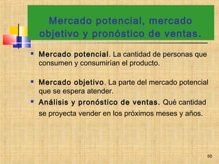 Mercado potencial, mercado
objetivo y pronóstico de ventas.
 Mercado potencial. La cantidad de personas que
consumen y consumirían el producto.
 Mercado objetivo. La parte del mercado potencial
que se espera atender.
 Análisis y pronóstico de ventas. Qué cantidad
se proyecta vender en los próximos meses y años.
50
 