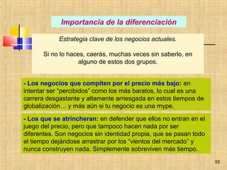 55
Importancia de la diferenciación
Estrategia clave de los negocios actuales.
Si no lo haces, caerás, muchas veces sin saberlo, en
alguno de estos dos grupos.
- Los negocios que compiten por el precio más bajo: en
intentar ser “percibidos” como los más baratos, lo cual es una
carrera desgastante y altamente arriesgada en estos tiempos de
globalización… y más aún si tu negocio es una mype.
- Los que se atrincheran: en defender que ellos no entran en el
juego del precio, pero que tampoco hacen nada por ser
diferentes. Son negocios sin identidad propia, que se pasan todo
el tiempo dejándose arrastrar por los “vientos del mercado” y
nunca construyen nada. Simplemente sobreviven más tiempo.
 