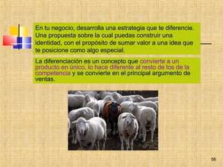 56
La diferenciación es un concepto que convierte a un
producto en único, lo hace diferente al resto de los de la
competencia y se convierte en el principal argumento de
ventas.
En tu negocio, desarrolla una estrategia que te diferencie.
Una propuesta sobre la cual puedas construir una
identidad, con el propósito de sumar valor a una idea que
te posicione como algo especial.
 