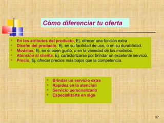 57
 En los atributos del producto, Ej. ofrecer una función extra
 Diseño del producto, Ej. en su facilidad de uso, o en su durabilidad.
 Modelos, Ej. en el buen gusto, o en la variedad de los modelos.
 Atención al cliente, Ej. caracterizarse por brindar un excelente servicio.
 Precio, Ej. ofrecer precios más bajos que la competencia.
Cómo diferenciar tu oferta
 Brindar un servicio extra
 Rapidez en la atención
 Servicio personalizado
 Especializarte en algo
57
 