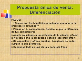 Propuesta única de venta:
Diferenciación
PASOS:
1.¿Cuáles son los beneficios principales que aporta mi
empresa (o actividad)?
2.Piensa en tu competencia. Escribe lo que te diferencia
de tus competidores.
3.Aporta soluciones a un problema de tu cliente. ¿Cómo
alivia/soluciona tu producto o servicio ese problema?
4.Sé específico y ofrece pruebas. Asegúrate de poder
cumplir lo que prometes.
5.Condensa todo en una clara y concreta frase
59
 