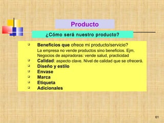 61
 Beneficios que ofrece mi producto/servicio?
La empresa no vende productos sino beneficios. Ejm.
Negocios de aspiradoras: vende salud, practicidad
 Calidad: aspecto clave. Nivel de calidad que se ofrecerá.
 Diseño y estilo
 Envase
 Marca
 Etiqueta
 Adicionales
Producto
¿Cómo será nuestro producto?
61
 