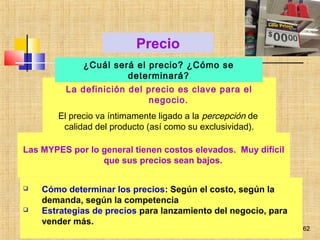 62
La definición del precio es clave para el
negocio.
El precio va íntimamente ligado a la percepción de
calidad del producto (así como su exclusividad).
Precio
gustavo.samaniego@yahoo.com
 Cómo determinar los precios: Según el costo, según la
demanda, según la competencia
 Estrategias de precios para lanzamiento del negocio, para
vender más.
Las MYPES por lo general tienen costos elevados. Muy difícil
que sus precios sean bajos.
¿Cuál será el precio? ¿Cómo se
determinará?
62
 