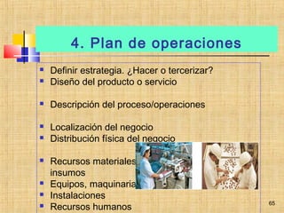 4. Plan de operaciones
 Definir estrategia. ¿Hacer o tercerizar?
 Diseño del producto o servicio
 Descripción del proceso/operaciones
 Localización del negocio
 Distribución física del negocio
 Recursos materiales: materia prima, materiales,
insumos
 Equipos, maquinaria
 Instalaciones
 Recursos humanos
65
 