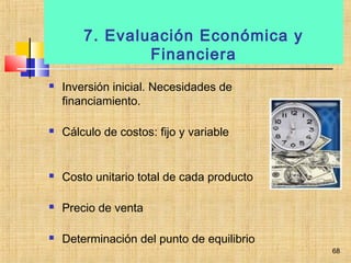 7. Evaluación Económica y
Financiera
 Inversión inicial. Necesidades de
financiamiento.
 Cálculo de costos: fijo y variable
 Costo unitario total de cada producto
 Precio de venta
 Determinación del punto de equilibrio
68
 