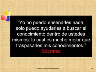 “Yo no puedo enseñarles nada,
solo puedo ayudarles a buscar el
conocimiento dentro de ustedes
mismos: lo cual es mucho mejor que
traspasarles mis conocimientos.”
Sócrates
.
gustavo.samaniego@yahoo.com 71
 