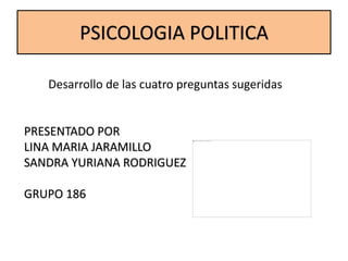 PSICOLOGIA POLITICA
Desarrollo de las cuatro preguntas sugeridas
PRESENTADO POR
LINA MARIA JARAMILLO
SANDRA YURIANA RODRIGUEZ
GRUPO 186
 