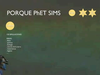 PORQUE PhET SIMS Gratuito 
CANTIDAD 
120 SIMULACIONES 
ÁREAS: 
. física 
. química 
. biología 
. ciencias de la tierra 
. matemáticas 
. higiene 
. ... 
2011 
TECH 
AWARD 
2015 
BETT 
AWARD 
 