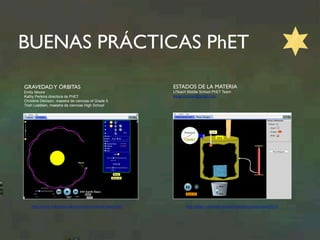 BUENAS PRÁCTICAS PhET 
GRAVEDAD Y ÓRBITAS 
Emily Moore 
Kathy Perkins directora de PhET 
Christine Denison, maestra de ciencias of Grade 5 
Trish Loeblein, maestra de ciencias High School 
http://phet.colorado.edu/en/contributions/view/3401 
ESTADOS DE LA MATERIA 
UTeach Middle School PhET Team 
elyse.zimmer@gmail.com 
http://phet.colorado.edu/en/contributions/view/3573 
 