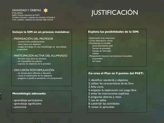 GRAVEDAD Y ÓRBITAS 
Emily Moore 
Kathy Perkins directora de PhET 
Christine Denison, maestra de ciencias of Grade 5 
Trish Loeblein, maestra de ciencias High School 
JUSTIFICACIÓN 
Explota las posibilidades de la SIM: 
- Exploración muy interactiva 
- Como laboratorio virtual 
- Visualizando lo invisible: 
parte del sistema solar 
fuerzas de gravedad 
fuerzas de velocidad 
órbitas 
- Manipulando factores normalmente inmutables: 
la gravedad 
las masas 
Incluye la SIM en un proceso metódico: 
- PREPARACIÓN DEL PROFESOR 
- conoce la Sim perfectamente 
- tiene claros sus objetivos 
- integra el trabajo en una metodología de aprendizaje 
cooperativo 
- PARTICIPACIÓN ACTIVA DEL ALUMNADO 
- formula retos para los alumnos 
- les imposibilita ser pasivos 
- expresa los objetivos de la actividad 
- DISCUSION POST-SIMULACIÓN 
- da tiempo para reflexión y discusión 
- revisa la consecución de los objetivos 
- pregunta si ayudó la simulación a la comprensión 
Metodología adecuada: 
- aprendizaje participativo 
- aprendizaje significativo 
- autonomía 
Co-crea el Plan en 9 puntos del PhET: 
1. identificar standards y objetivos 
2. utilizar las características de las Sims 
3. ficha corta 
4. empezar la exploración con juego libre 
5. evitar las instrucciones explícitas 
6. preguntas abiertas y retos 
7. uso de tablas 
8. subdividir las actividades 
9. revisar lo aprendido 
 