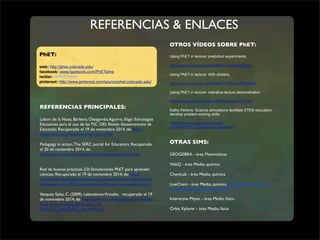 REFERENCIAS & ENLACES 
OTROS VÍDEOS SOBRE PhET: 
Using PhET in lecture: prediction experiments. 
https://www.youtube.com/watch?v=aIq5FaNZKQo 
Using PhET in lecture: With clickers. 
https://www.youtube.com/watch?v=PsETuPSBWMs 
Using PhET in lecture: interative lecture demonstration 
https://www.youtube.com/watch?v=s3gaJK17XAo 
Kathy Perkins: Science simulations facilitate STEM education, 
develop problem-solving skills 
https://www.youtube.com/watch 
v=bMeHhF23cZs&feature=youtu.be&a 
OTRAS SIMS: 
GEOGEBRA - área Matemáticas 
VlabQ - área Medio, química 
ChemLab - área Medio, química 
LiveChem - área Medio, química http://www.chem.ox.ac.uk/ 
vrchemistry/labintro/newdefault.html 
Interactive Physic - área Medio, física 
Orbit Xplorer - área Medio, física 
PhET: 
web: http://phet.colorado.edu/ 
facebook: www.facebook.com/PhETsims 
twitter: @PhETSims 
pinterest: http://www.pinterest.com/source/phet.colorado.edu/ 
REFERENCIAS PRINCIPALES: 
Laborí de la Nuez, Bárbara; Oleagordia Aguirre, Iñigo: Estrategias 
Educativas para el uso de las TIC. OEI. Revista Iberoamericana de 
Educación. Recuperado el 19 de noviembre 2014, de: http:// 
www.rieoei.org/deloslectores/Labori.PDF 
Pedagogy in action. The SERC portal for Educators. Recuperado 
el 20 de noviembre 2014, de: 
http://serc.carleton.edu/sp/library/simulations/index.html 
Red de buenas prácticas 2.0: Simulaciones PhET para aprender 
ciencias. Recuperado el 19 de noviembre 2014, de: http:// 
recursostic.educacion.es/buenaspracticas20/web/es/difundiendo-buenas- 
practicas/602-simulaciones-phet-para-aprender-ciencias 
Vasquez Salas, C. (2009). Laboratorios Virtuales. recuperado el 19 
de novimebre 2014, de: http://www.csi-csif.es/andalucia/modules/ 
mod_ense/revista/pdf/Numero_20/ 
CARLOS_VAZQUEZ_SALAS01.pdf 

