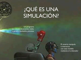 ¿QUÉ ES UNA 
SIMULACIÓN? 
Un programa 
que simula situaciones reales 
y genera resultados precisos 
El usuario manipula 
e interactua 
con este modelo 
mediante el ordenador 
+ 
 