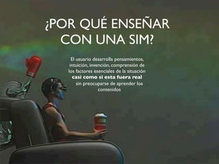 ¿POR QUÉ ENSEÑAR 
CON UNA SIM? 
El usuario desarrolla pensamientos, 
intuición, invención, comprensión de 
los factores esenciales de la situación 
casi como si esta fuera real 
sin preocuparse de aprender los 
contenidos 
 