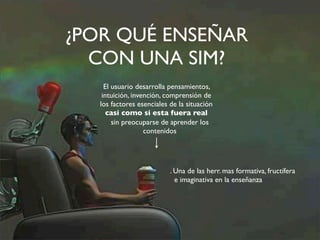 ¿POR QUÉ ENSEÑAR 
CON UNA SIM? 
El usuario desarrolla pensamientos, 
intuición, invención, comprensión de 
los factores esenciales de la situación 
casi como si esta fuera real 
sin preocuparse de aprender los 
contenidos 
. Una de las herr. mas formativa, fructífera 
e imaginativa en la enseñanza 
 