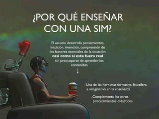 ¿POR QUÉ ENSEÑAR 
CON UNA SIM? 
El usuario desarrolla pensamientos, 
intuición, invención, comprensión de 
los factores esenciales de la situación 
casi como si esta fuera real 
sin preocuparse de aprender los 
contenidos 
. Una de las herr. mas formativa, fructífera 
e imaginativa en la enseñanza 
. Complementa los otros 
procedimientos didácticos 
 