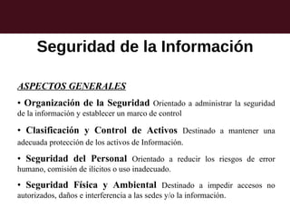 Seguridad de la Información

ASPECTOS GENERALES
• Organización de la Seguridad Orientado a administrar la seguridad
de la información y establecer un marco de control

• Clasificación y Control de Activos Destinado a mantener una
adecuada protección de los activos de Información.

• Seguridad del Personal Orientado a reducir los riesgos de error
humano, comisión de ilícitos o uso inadecuado.

• Seguridad Física y Ambiental Destinado a impedir accesos no
autorizados, daños e interferencia a las sedes y/o la información.
 