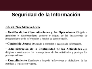 Seguridad de la Información

ASPECTOS GENERALES
• Gestión de las Comunicaciones y las Operaciones Dirigido a
garantizar el funcionamiento correcto y seguro de las instalaciones de
procesamiento de la información y medios de comunicación.

• Control de Acceso Orientado a controlar el acceso a la información.
• Administración de la Continuidad de las Actividades está
dirigido a contrarrestar las interrupciones de las actividades y proteger los
procesos críticos.

• Cumplimiento Destinado a impedir infracciones y violaciones de las
políticas y legislación vigente.
 