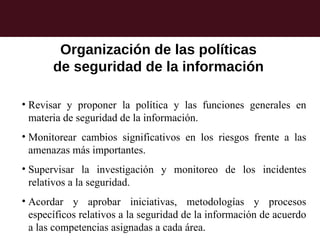 Organización de las políticas
       de seguridad de la información

• Revisar y proponer la política y las funciones generales en
  materia de seguridad de la información.
• Monitorear cambios significativos en los riesgos frente a las
  amenazas más importantes.
• Supervisar la investigación y monitoreo de los incidentes
  relativos a la seguridad.
• Acordar y aprobar iniciativas, metodologías y procesos
  específicos relativos a la seguridad de la información de acuerdo
  a las competencias asignadas a cada área.
 
