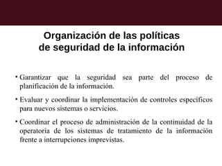 Organización de las políticas
       de seguridad de la información

• Garantizar que la seguridad sea parte del proceso de
  planificación de la información.
• Evaluar y coordinar la implementación de controles específicos
  para nuevos sistemas o servicios.
• Coordinar el proceso de administración de la continuidad de la
  operatoria de los sistemas de tratamiento de la información
  frente a interrupciones imprevistas.
 