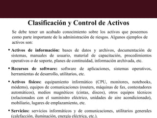 Clasificación y Control de Activos
  Se debe tener un acabado conocimiento sobre los activos que poseemos
  como parte importante de la administración de riesgos. Algunos ejemplos de
  activos son:
 Activos de información: bases de datos y archivos, documentación de
  sistemas, manuales de usuario, material de capacitación, procedimientos
  operativos o de soporte, planes de continuidad, información archivada, etc.
 Recursos de software: software de aplicaciones, sistemas operativos,
  herramientas de desarrollo, utilitarios, etc.
 Activos físicos: equipamiento informático (CPU, monitores, notebooks,
  módems), equipos de comunicaciones (routers, máquinas de fax, contestadores
  automáticos), medios magnéticos (cintas, discos), otros equipos técnicos
  (relacionados con el suministro eléctrico, unidades de aire acondicionado),
  mobiliario, lugares de emplazamiento, etc.
 Servicios: servicios informáticos y de comunicaciones, utilitarios generales
  (calefacción, iluminación, energía eléctrica, etc.).
 