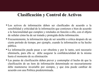 Clasificación y Control de Activos

 Los activos de información deben ser clasificados de acuerdo a la
  sensibilidad y criticidad de la información que contienen o bien de acuerdo
  a la funcionalidad que cumplen y rotulados en función a ello, con el objeto
  de señalar cómo ha de ser tratada y protegida dicha información.
 Frecuentemente, la información deja de ser sensible o crítica después de un
  cierto período de tiempo, por ejemplo, cuando la información se ha hecho
  pública.
 La información puede pasar a ser obsoleta y por lo tanto, será necesario
  eliminarla, para ello se debe asegurar la confidencialidad de la misma
  hasta el momento de su eliminación
 Las pautas de clasificación deben prever y contemplar el hecho de que la
  clasificación de un ítem de información determinado no necesariamente
  debe mantenerse invariable por siempre, y que ésta puede cambiar de
  acuerdo con una Política predeterminada.
 
