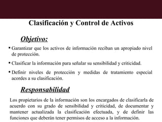 Clasificación y Control de Activos

      Objetivo:
 Garantizar que los activos de información reciban un apropiado nivel
  de protección.
 Clasificar la información para señalar su sensibilidad y criticidad.
 Definir niveles de protección y medidas de tratamiento especial
  acordes a su clasificación.

      Responsabilidad
Los propietarios de la información son los encargados de clasificarla de
acuerdo con su grado de sensibilidad y criticidad, de documentar y
mantener actualizada la clasificación efectuada, y de definir las
funciones que deberán tener permisos de acceso a la información.
 