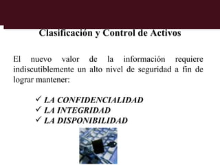 Clasificación y Control de Activos

El nuevo valor de la información requiere
indiscutiblemente un alto nivel de seguridad a fin de
lograr mantener:

       LA CONFIDENCIALIDAD
       LA INTEGRIDAD
       LA DISPONIBILIDAD
 