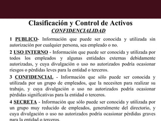 Clasificación y Control de Activos
                    CONFIDENCIALIDAD
1 PUBLICO- Información que puede ser conocida y utilizada sin
autorización por cualquier persona, sea empleado o no.
2 USO INTERNO - Información que puede ser conocida y utilizada por
todos los empleados y algunas entidades externas debidamente
autorizadas, y cuya divulgación o uso no autorizados podría ocasionar
riesgos o pérdidas leves para la entidad o terceros.
3 CONFIDENCIAL - Información que sólo puede ser conocida y
utilizada por un grupo de empleados, que la necesiten para realizar su
trabajo, y cuya divulgación o uso no autorizados podría ocasionar
pérdidas significativas para la entidad o terceros.
4 SECRETA - Información que sólo puede ser conocida y utilizada por
un grupo muy reducido de empleados, generalmente del directorio, y
cuya divulgación o uso no autorizados podría ocasionar pérdidas graves
 