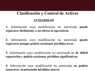 Clasificación y Control de Activos
                    INTEGRIDAD

1- Información cuya modificación no autorizada puede
repararse fácilmente, o no afecta la operatoria.

2- Información cuya modificación no autorizada puede
repararse aunque podría ocasionar pérdidas leves.

3- Información cuya modificación no autorizada es de difícil
reparación y podría ocasionar pérdidas significativas.

4- Información cuya modificación no autorizada no podría
repararse, ocasionando pérdidas graves.
 