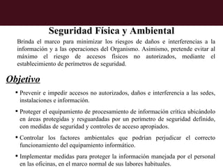 Seguridad Física y Ambiental
  Brinda el marco para minimizar los riesgos de daños e interferencias a la
  información y a las operaciones del Organismo. Asimismo, pretende evitar al
  máximo el riesgo de accesos físicos no autorizados, mediante el
  establecimiento de perímetros de seguridad.

Objetivo
   Prevenir e impedir accesos no autorizados, daños e interferencia a las sedes,
    instalaciones e información.
   Proteger el equipamiento de procesamiento de información crítica ubicándolo
    en áreas protegidas y resguardadas por un perímetro de seguridad definido,
    con medidas de seguridad y controles de acceso apropiados.
   Controlar los factores ambientales que podrían perjudicar el correcto
    funcionamiento del equipamiento informático.
   Implementar medidas para proteger la información manejada por el personal
    en las oficinas, en el marco normal de sus labores habituales.
 