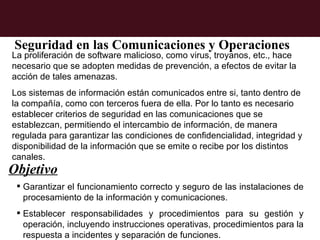 Seguridad en las Comunicaciones y Operaciones
La proliferación de software malicioso, como virus, troyanos, etc., hace
necesario que se adopten medidas de prevención, a efectos de evitar la
acción de tales amenazas.
Los sistemas de información están comunicados entre si, tanto dentro de
la compañía, como con terceros fuera de ella. Por lo tanto es necesario
establecer criterios de seguridad en las comunicaciones que se
establezcan, permitiendo el intercambio de información, de manera
regulada para garantizar las condiciones de confidencialidad, integridad y
disponibilidad de la información que se emite o recibe por los distintos
canales.
Objetivo
  Garantizar el funcionamiento correcto y seguro de las instalaciones de
   procesamiento de la información y comunicaciones.
  Establecer responsabilidades y procedimientos para su gestión y
   operación, incluyendo instrucciones operativas, procedimientos para la
   respuesta a incidentes y separación de funciones.
 