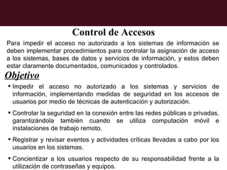 Control de Accesos
Para impedir el acceso no autorizado a los sistemas de información se
deben implementar procedimientos para controlar la asignación de acceso
a los sistemas, bases de datos y servicios de información, y estos deben
estar claramente documentados, comunicados y controlados.
Objetivo
 Impedir el acceso no autorizado a los sistemas y servicios de
  información, implementando medidas de seguridad en los accesos de
  usuarios por medio de técnicas de autenticación y autorización.
 Controlar la seguridad en la conexión entre las redes públicas o privadas,
  garantizándola también cuando se utiliza computación móvil e
  instalaciones de trabajo remoto.
 Registrar y revisar eventos y actividades críticas llevadas a cabo por los
  usuarios en los sistemas.
 Concientizar a los usuarios respecto de su responsabilidad frente a la
  utilización de contraseñas y equipos.
 