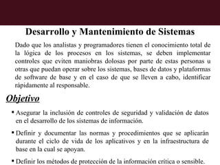 Desarrollo y Mantenimiento de Sistemas
  Dado que los analistas y programadores tienen el conocimiento total de
  la lógica de los procesos en los sistemas, se deben implementar
  controles que eviten maniobras dolosas por parte de estas personas u
  otras que puedan operar sobre los sistemas, bases de datos y plataformas
  de software de base y en el caso de que se lleven a cabo, identificar
  rápidamente al responsable.

Objetivo
  Asegurar la inclusión de controles de seguridad y validación de datos
   en el desarrollo de los sistemas de información.
  Definir y documentar las normas y procedimientos que se aplicarán
   durante el ciclo de vida de los aplicativos y en la infraestructura de
   base en la cual se apoyan.
  Definir los métodos de protección de la información crítica o sensible.
 