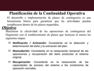 Planificación de la Continuidad Operativa
   El desarrollo e implementación de planes de contingencia es una
   herramienta básica para garantizar que las actividades puedan
   restablecerse dentro de los plazos requeridos,
Objetivo
  Maximizar la efectividad de las operaciones de contingencia del
  Organismo con el establecimiento de planes que incluyan al menos las
  siguientes etapas:
    Notificación / Activación: Consistente en la detección y
     determinación del daño y la activación del plan.
    Reanudación: Consistente en la restauración temporal de las
     operaciones y recuperación del daño producido al sistema
     original.
    Recuperación: Consistente en la restauración de las
     capacidades de proceso del sistema a las condiciones de
     operación normales.
 