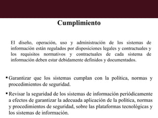 Cumplimiento

  El diseño, operación, uso y administración de los sistemas de
  información están regulados por disposiciones legales y contractuales y
  los requisitos normativos y contractuales de cada sistema de
  información deben estar debidamente definidos y documentados.


 Garantizar que los sistemas cumplan con la política, normas y
  procedimientos de seguridad.
 Revisar la seguridad de los sistemas de información periódicamente
  a efectos de garantizar la adecuada aplicación de la política, normas
  y procedimientos de seguridad, sobre las plataformas tecnológicas y
  los sistemas de información.
 