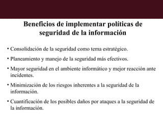 Beneficios de implementar políticas de
           seguridad de la información

• Consolidación de la seguridad como tema estratégico.
• Planeamiento y manejo de la seguridad más efectivos.
• Mayor seguridad en el ambiente informático y mejor reacción ante
  incidentes.
• Minimización de los riesgos inherentes a la seguridad de la
  información.
• Cuantificación de los posibles daños por ataques a la seguridad de
  la información.
 