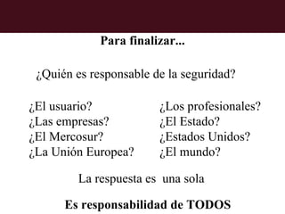 Para finalizar...

 ¿Quién es responsable de la seguridad?

¿El usuario?            ¿Los profesionales?
¿Las empresas?          ¿El Estado?
¿El Mercosur?           ¿Estados Unidos?
¿La Unión Europea?      ¿El mundo?

         La respuesta es una sola

      Es responsabilidad de TODOS
 