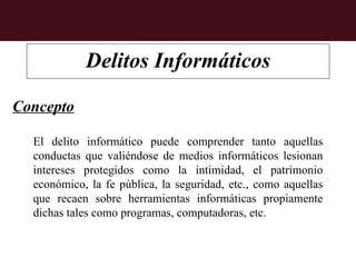 Delitos Informáticos

Concepto

  El delito informático puede comprender tanto aquellas
  conductas que valiéndose de medios informáticos lesionan
  intereses protegidos como la intimidad, el patrimonio
  económico, la fe pública, la seguridad, etc., como aquellas
  que recaen sobre herramientas informáticas propiamente
  dichas tales como programas, computadoras, etc.
 