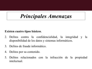 Principales Amenazas

Existen cuatro tipos básicos.
2. Delitos contra la confidencialidad, la integridad y la
   disponibilidad de los datos y sistemas informáticos.
3. Delitos de fraude informático.
4. Delitos por su contenido.
5. Delitos relacionados con la infracción de la propiedad
   intelectual.
 