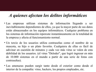 A quienes afectan los delitos informáticos
• Las empresas utilizan sistemas de información llegando a ser
  inevitablemente dependientes de ellos, ya que la mayor parte de sus datos
  están almacenados en los equipos informáticos. Cualquier problema en
  los sistemas de información repercute instantáneamente en la totalidad de
  la empresa y afecta al funcionamiento normal.
• Un tercio de los usuarios utiliza contraseñas como el nombre de su
  mascota, su hijo o un plato favorito. Cualquiera de ellas es fácil de
  adivinar en cuestión de minutos y cada vez más virus se valen de esta
  debilidad de los usuarios. (el virus "Deloder", que logró ingresar en más
  de 10.000 sistemas en el mundo a partir de una serie de listas con
  contraseñas).
• Las amenazas pueden surgir tanto desde el exterior como desde el
  interior de la compañía: virus, hackers, los propios empleados, etc.
 
