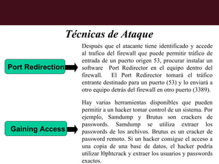 Técnicas de Ataque
                      Después que el atacante tiene identificado y accede
                      al trafico del firewall que puede permitir tráfico de
                      entrada de un puerto origen 53, procurar instalar un
Port Redirection      software Port Redirector en el equipo dentro del
                      firewall. El Port Redirector tomará el tráfico
                      entrante destinado para un puerto (53) y lo enviará a
                      otro equipo detrás del firewall en otro puerto (3389).

                      Hay varias herramientas disponibles que pueden
                      permitir a un hacker tomar control de un sistema. Por
                      ejemplo, Samdump y Brutus son crackers de
                      passwords. Samdump se utiliza extraer los
Gaining Access        passwords de los archivos. Brutus es un cracker de
                      password remoto. Si un hacker consigue el acceso a
                      una copia de una base de datos, el hacker podría
                      utilizar l0phtcrack y extraer los usuarios y passwords
                      exactos.
 