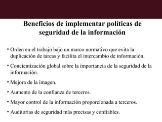 Beneficios de implementar políticas de
           seguridad de la información

• Orden en el trabajo bajo un marco normativo que evita la
  duplicación de tareas y facilita el intercambio de información.
• Concientización global sobre la importancia de la seguridad de la
  información.
• Mejora de la imagen.
• Aumento de la confianza de terceros.
• Mayor control de la información proporcionada a terceros.
• Auditorías de seguridad más precisas y confiables.
 