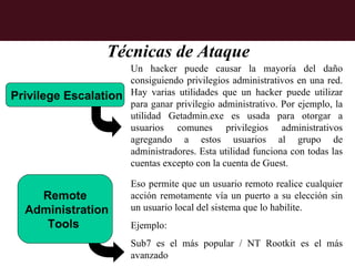 Técnicas de Ataque
                     Un hacker puede causar la mayoría del daño
                     consiguiendo privilegios administrativos en una red.
Privilege Escalation Hay varias utilidades que un hacker puede utilizar
                     para ganar privilegio administrativo. Por ejemplo, la
                     utilidad Getadmin.exe es usada para otorgar a
                     usuarios comunes privilegios administrativos
                     agregando a estos usuarios al grupo de
                     administradores. Esta utilidad funciona con todas las
                     cuentas excepto con la cuenta de Guest.

                          Eso permite que un usuario remoto realice cualquier
     Remote               acción remotamente vía un puerto a su elección sin
   Administration         un usuario local del sistema que lo habilite.
      Tools               Ejemplo:
                          Sub7 es el más popular / NT Rootkit es el más
                          avanzado
 