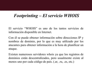 Footprinting – El servicio WHOIS

El servicio “WHOIS” es uno de los tantos servicios de
información disponible en Internet.
Con él se puede obtener información sobre direcciones IP y
nombres de dominio, por lo que es muy utilizado por los
atacantes para obtener información a la hora de planificar un
ataque.
Existen numerosos servidores whois ya que los registros de
dominios están descentralizados, pero usualmente existe al
menos uno por cada código de país. (.ar, .ru, .es, etc.)
 