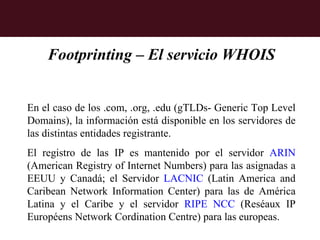 Footprinting – El servicio WHOIS


En el caso de los .com, .org, .edu (gTLDs- Generic Top Level
Domains), la información está disponible en los servidores de
las distintas entidades registrante.
El registro de las IP es mantenido por el servidor ARIN
(American Registry of Internet Numbers) para las asignadas a
EEUU y Canadá; el Servidor LACNIC (Latin America and
Caribean Network Information Center) para las de América
Latina y el Caribe y el servidor RIPE NCC (Reséaux IP
Européens Network Cordination Centre) para las europeas.
 